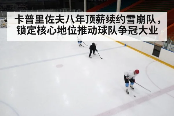 卡普里佐夫八年顶薪续约雪崩队，锁定核心地位推动球队争冠大业