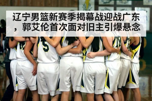辽宁男篮新赛季揭幕战迎战广东，郭艾伦首次面对旧主引爆悬念